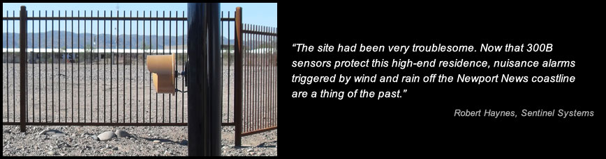 The site had been very troublesome. Now that 300B sensors protect this high-end residence, nuisance alarms triggered by wind and rain off the Newport News coastline are a thing of the past. -Robert Haynes, Sentinel Systems