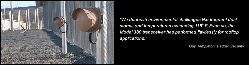 We deal with environmental challenges like frequent dust storms and temperatures exceeding 118 F. Even so, the Model 380 transceiver has performed flawlessly for rooftop applications. -Guy Templeton, Badger Security